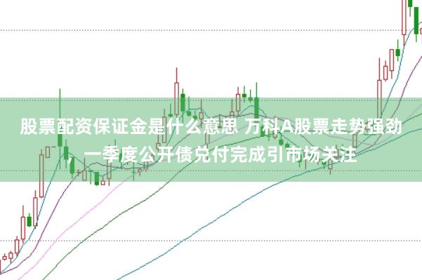 股票配资保证金是什么意思 万科A股票走势强劲，一季度公开债兑付完成引市场关注