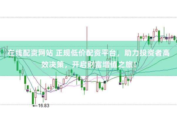 在线配资网站 正规低价配资平台，助力投资者高效决策，开启财富增值之旅！