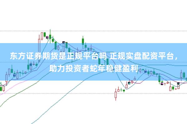东方证券期货是正规平台吗 正规实盘配资平台，助力投资者蛇年稳健盈利