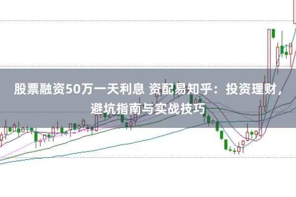 股票融资50万一天利息 资配易知乎：投资理财，避坑指南与实战技巧