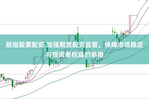 股指股票配资 加强期货配资监管，保障市场稳定与投资者权益的举措