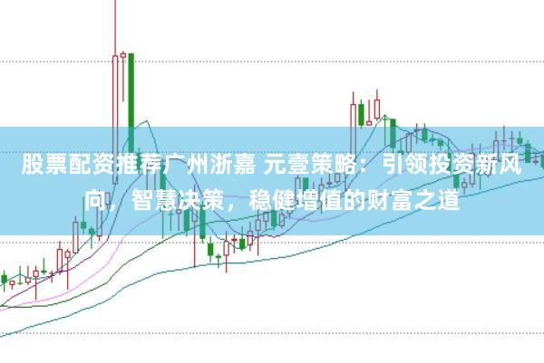 股票配资推荐广州浙嘉 元壹策略：引领投资新风向，智慧决策，稳健增值的财富之道