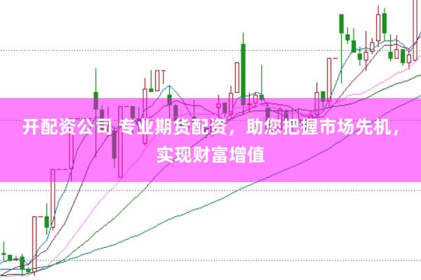 开配资公司 专业期货配资，助您把握市场先机，实现财富增值