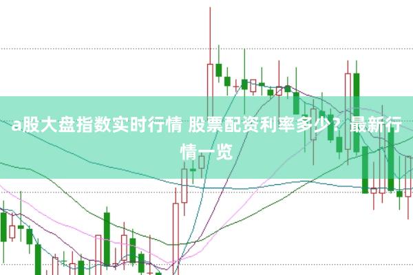 a股大盘指数实时行情 股票配资利率多少？最新行情一览