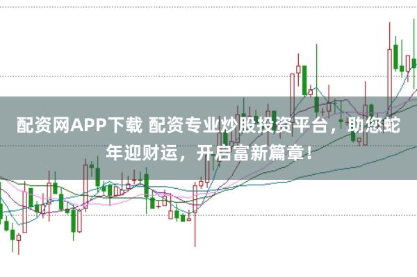 配资网APP下载 配资专业炒股投资平台，助您蛇年迎财运，开启富新篇章！