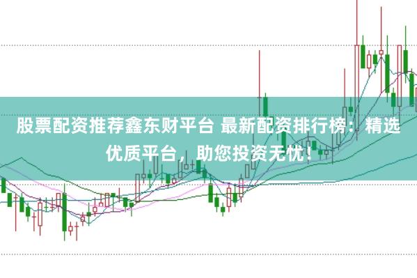股票配资推荐鑫东财平台 最新配资排行榜：精选优质平台，助您投资无忧！