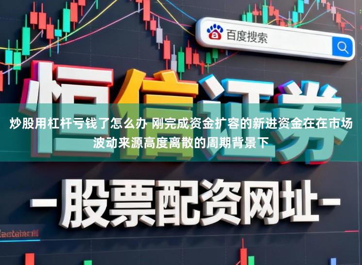 炒股用杠杆亏钱了怎么办 刚完成资金扩容的新进资金在在市场波动来源高度离散的周期背景下