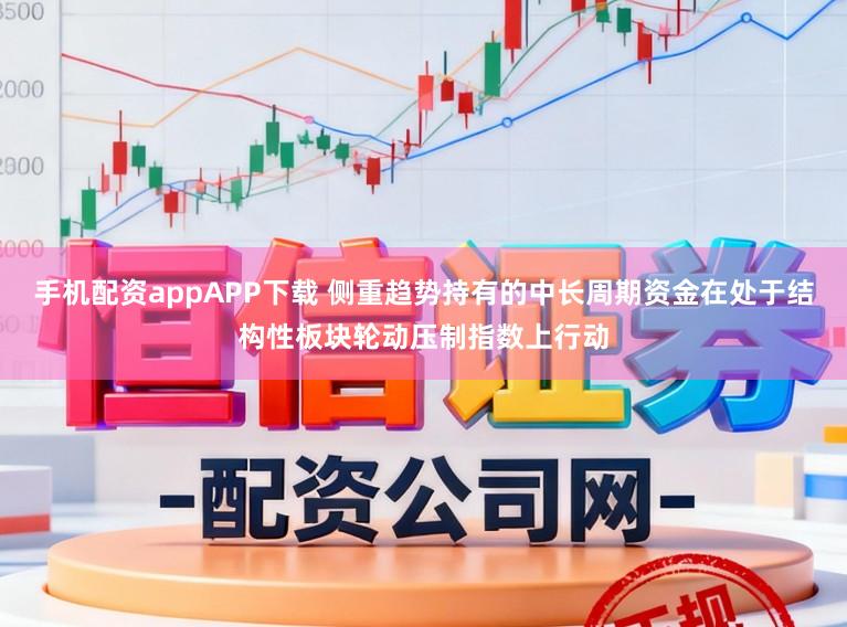 手机配资appAPP下载 侧重趋势持有的中长周期资金在处于结构性板块轮动压制指数上行动