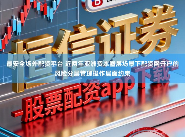最安全场外配资平台 近两年亚洲资本圈层场景下配资网开户的风险分层管理操作层面约束