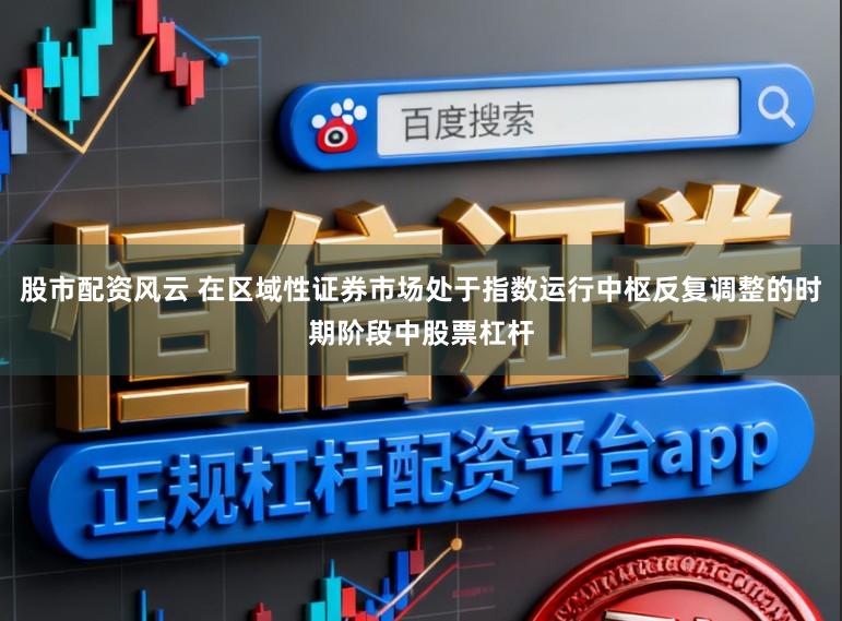 股市配资风云 在区域性证券市场处于指数运行中枢反复调整的时期阶段中股票杠杆