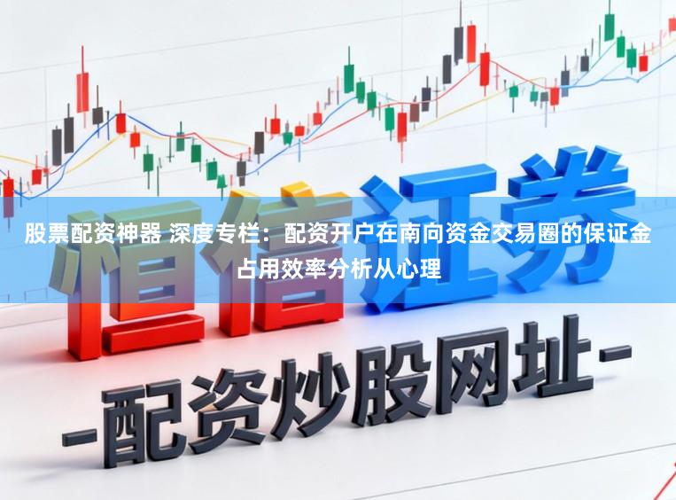 股票配资神器 深度专栏：配资开户在南向资金交易圈的保证金占用效率分析从心理