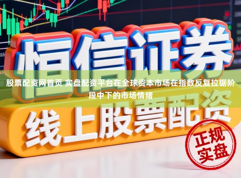 股票配资网首页 实盘配资平台在全球资本市场在指数反复拉锯阶段中下的市场情绪