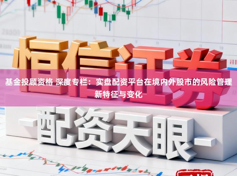 基金投顾资格 深度专栏：实盘配资平台在境内外股市的风险管理新特征与变化