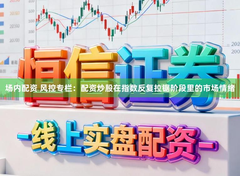 场内配资 风控专栏:配资炒股在指数反复拉锯阶段里的市场情绪