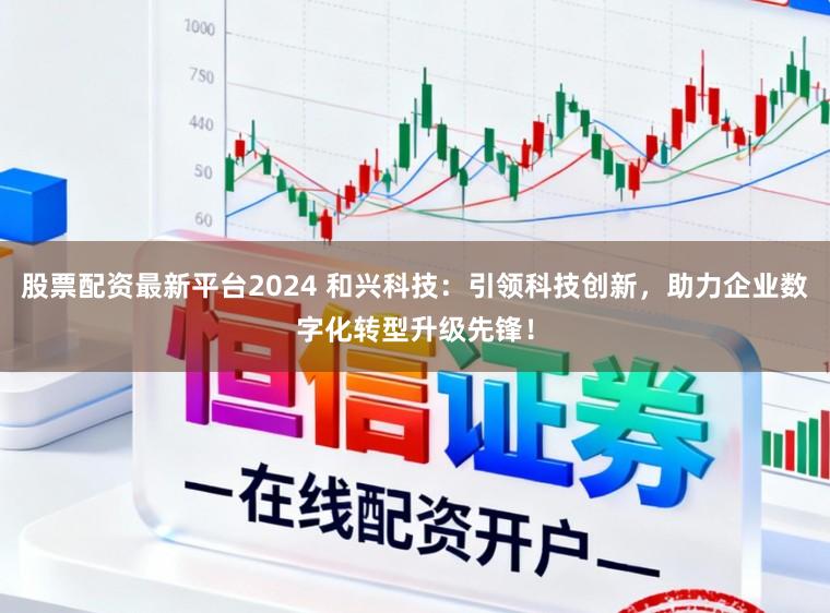 股票配资最新平台2024 和兴科技：引领科技创新，助力企业数字化转型升级先锋！