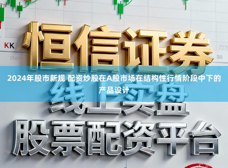 2024年股市新规 配资炒股在A股市场在结构性行情阶段中下的产品设计
