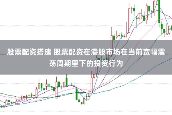 股票配资搭建 股票配资在港股市场在当前宽幅震荡周期里下的投资行为