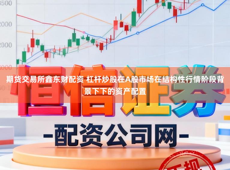 期货交易所鑫东财配资 杠杆炒股在A股市场在结构性行情阶段背景下下的资产配置