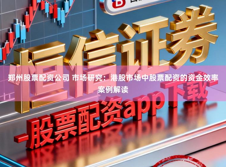 郑州股票配资公司 市场研究：港股市场中股票配资的资金效率案例解读