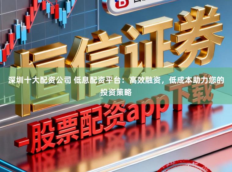 深圳十大配资公司 低息配资平台：高效融资，低成本助力您的投资策略