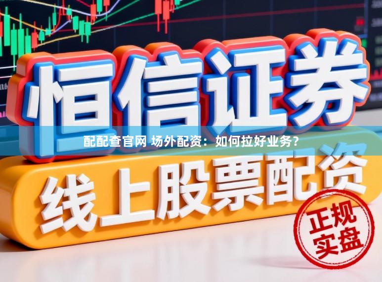 配配查官网 场外配资：如何拉好业务？