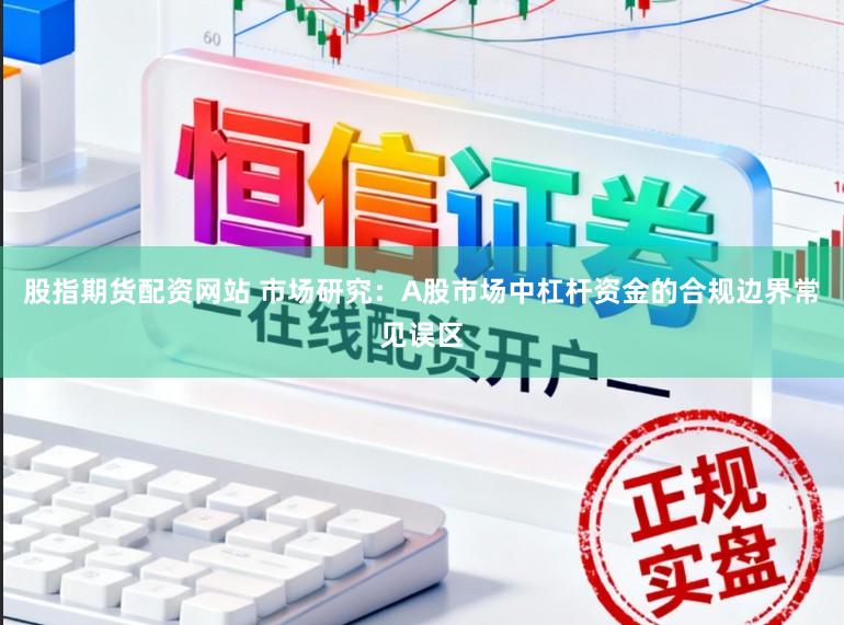 股指期货配资网站 市场研究：A股市场中杠杆资金的合规边界常见误区
