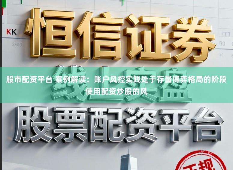 股市配资平台 案例解读：账户风控实践处于存量博弈格局的阶段使用配资炒股的风